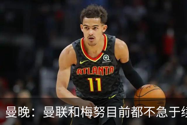 曼晚：曼联和梅努目前都不急于续约